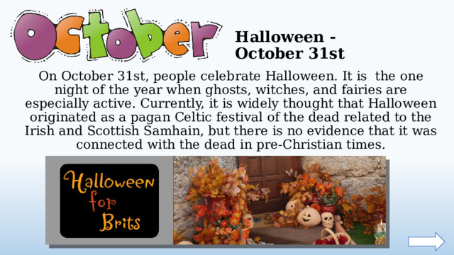 Halloween - October 31st On October 31st, people celebrate Halloween. It is the one night of the year when ghosts, witches, and fairies are especially active. Currently, it is widely thought that Halloween originated as a pagan Celtic festival of the dead related to the Irish and Scottish Samhain, but there is no evidence that it was connected with the dead in pre-Christian times.  