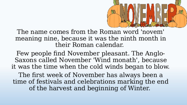 The name comes from the Roman word 'novem' meaning nine, because it was the ninth month in their Roman calendar. Few people find November pleasant. The Anglo-Saxons called November 'Wind monath', because it was the time when the cold winds began to blow. The first week of November has always been a time of festivals and celebrations marking the end of the harvest and beginning of Winter.  