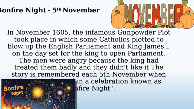 Bonfire Night - 5 th November In November 1605, the infamous Gunpowder Plot took place in which some Catholics plotted to blow up the English Parliament and King James l, on the day set for the king to open Parliament. The men were angry because the king had treated them badly and they didn't like it.The story is remembered each 5th November when 'Guys' are burned in a celebration known as 