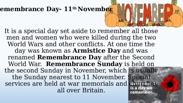 Remembrance Day- 11 th November It is a special day set aside to remember all those men and women who were killed during the two World Wars and other conflicts. At one time the day was known as Armistice Day and was renamed Remembrance Day after the Second World War. Remembrance Sunday is held on the second Sunday in November, which is usually the Sunday nearest to 11 November. Special services are held at war memorials and churches all over Britain.  