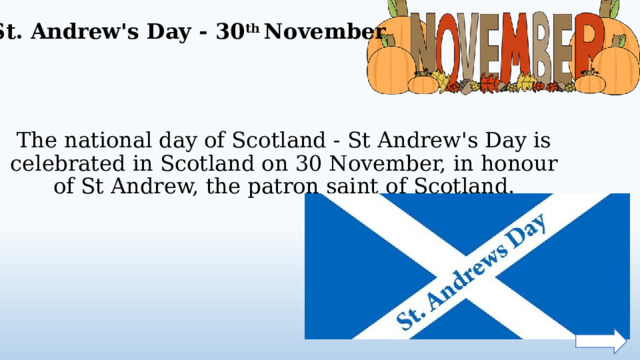 St. Andrew's Day - 30 th November The national day of Scotland - St Andrew's Day is celebrated in Scotland on 30 November, in honour of St Andrew, the patron saint of Scotland.  