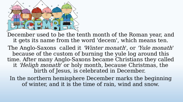 December used to be the tenth month of the Roman year, and it gets its name from the word 'decem', which means ten. The Anglo-Saxons called it 'Winter monath ', or 'Yule monath ' because of the custom of burning the yule log around this time. After many Anglo-Saxons became Christians they called it 'Heligh monath ' or holy month, because Christmas, the birth of Jesus, is celebrated in December. In the northern hemisphere December marks the beginning of winter, and it is the time of rain, wind and snow.  