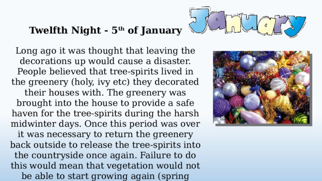 Twelfth Night - 5 th of January Long ago it was thought that leaving the decorations up would cause a disaster. People believed that tree-spirits lived in the greenery (holy, ivy etc) they decorated their houses with. The greenery was brought into the house to provide a safe haven for the tree-spirits during the harsh midwinter days. Once this period was over it was necessary to return the greenery back outside to release the tree-spirits into the countryside once again. Failure to do this would mean that vegetation would not be able to start growing again (spring would not return), leading to an agricultural disaster.  
