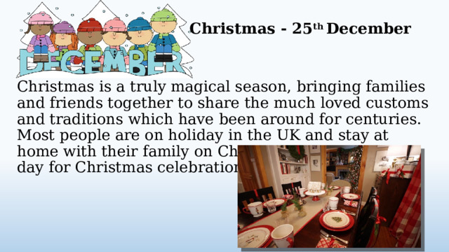 Christmas - 25 th December Christmas is a truly magical season, bringing families and friends together to share the much loved customs and traditions which have been around for centuries. Most people are on holiday in the UK and stay at home with their family on Christmas day, the main day for Christmas celebrations in Britain.  