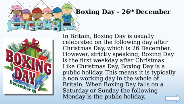 Boxing Day - 26 th December In Britain, Boxing Day is usually celebrated on the following day after Christmas Day, which is 26 December. However, strictly speaking, Boxing Day is the first weekday after Christmas. Like Christmas Day, Boxing Day is a public holiday. This means it is typically a non working day in the whole of Britain. When Boxing Day falls on a Saturday or Sunday the following Monday is the public holiday.  