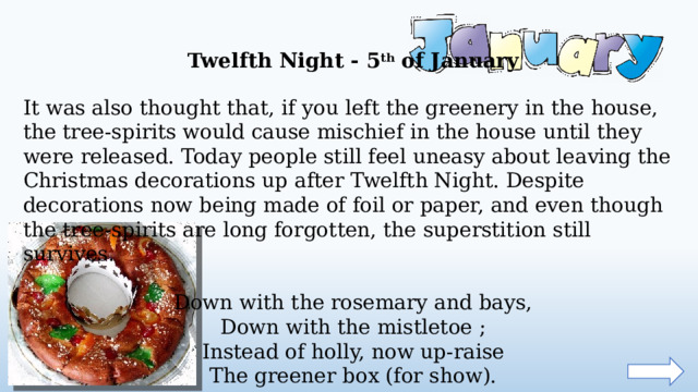 Twelfth Night - 5 th of January It was also thought that, if you left the greenery in the house, the tree-spirits would cause mischief in the house until they were released. Today people still feel uneasy about leaving the Christmas decorations up after Twelfth Night. Despite decorations now being made of foil or paper, and even though the tree-spirits are long forgotten, the superstition still survives. Down with the rosemary and bays,  Down with the mistletoe ;  Instead of holly, now up-raise  The greener box (for show).  