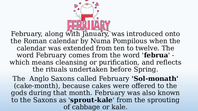February, along with January, was introduced onto the Roman calendar by Numa Pompilous when the calendar was extended from ten to twelve. The word February comes from the word ' februa ' - which means cleansing or purification, and reflects the rituals undertaken before Spring. The Anglo Saxons called February 'Sol-monath' (cake-month), because cakes were offered to the gods during that month. February was also known to the Saxons as ' sprout-kale ' from the sprouting of cabbage or kale.  