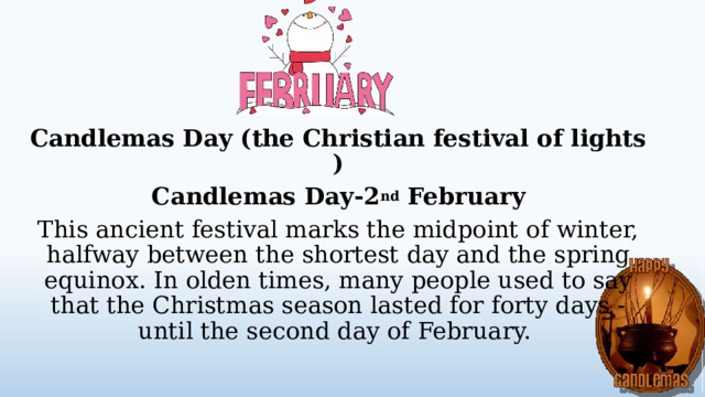 Candlemas Day (the Christian festival of lights ) Candlemas Day-2 nd February This ancient festival marks the midpoint of winter, halfway between the shortest day and the spring equinox. In olden times, many people used to say that the Christmas season lasted for forty days - until the second day of February.  