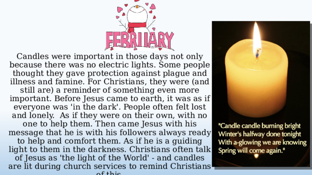 Candles were important in those days not only because there was no electric lights. Some people thought they gave protection against plague and illness and famine. For Christians, they were (and still are) a reminder of something even more important. Before Jesus came to earth, it was as if everyone was 'in the dark'. People often felt lost and lonely. As if they were on their own, with no one to help them. Then came Jesus with his message that he is with his followers always ready to help and comfort them. As if he is a guiding light to them in the darkness. Christians often talk of Jesus as 'the light of the World' - and candles are lit during church services to remind Christians of this.  