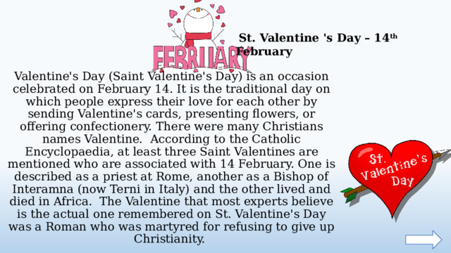   St. Valentine 's Day – 14 th February Valentine's Day (Saint Valentine's Day) is an occasion celebrated on February 14. It is the traditional day on which people express their love for each other by sending Valentine's cards, presenting flowers, or offering confectionery. There were many Christians names Valentine. According to the Catholic Encyclopaedia, at least three Saint Valentines are mentioned who are associated with 14 February. One is described as a priest at Rome, another as a Bishop of Interamna (now Terni in Italy) and the other lived and died in Africa. The Valentine that most experts believe is the actual one remembered on St. Valentine's Day was a Roman who was martyred for refusing to give up Christianity.  