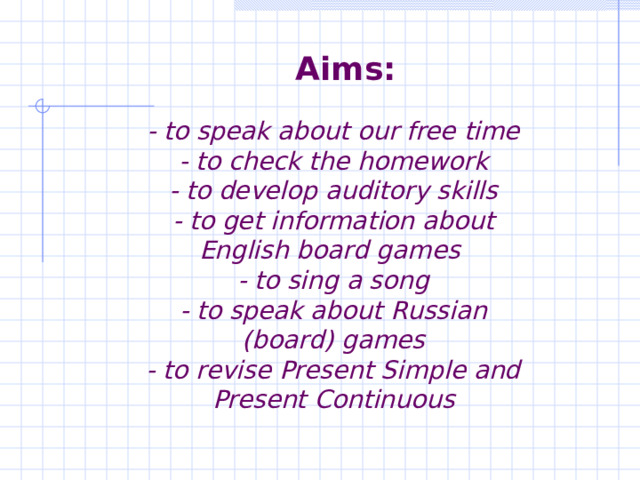 Aims:    - to speak about our free time  - to check the homework  - to develop auditory skills  - to get information about English board games  - to sing a song  - to speak about Russian (board) games  - to revise Present Simple and Present Continuous 