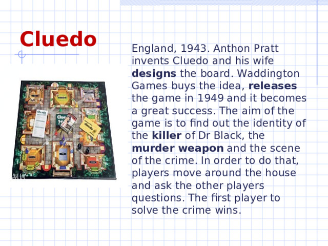 England, 1943. Anthon Pratt invents Cluedo and his wife designs the board. Waddington Games buys the idea, releases the game in 1949 and it becomes a great success. The aim of the game is to find out the identity of the killer of Dr Black, the murder weapon and the scene of the crime. In order to do that, players move around the house and ask the other players questions. The first player to solve the crime wins. Cluedo  