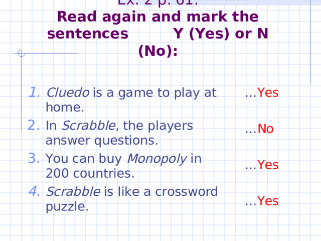         Ex. 2 p. 61.  Read again and mark the sentences Y (Yes) or N (No):   Cluedo is a game to play at home. In Scrabble , the players answer questions. You can buy Monopoly in 200 countries. Scrabble is like a crossword puzzle. … Yes … No … Yes … Yes 