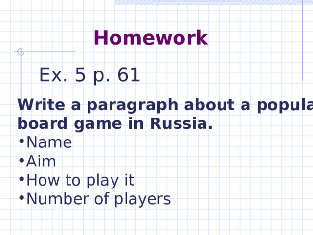 Homework Ex. 5 p. 61 Write a paragraph about a popular board game in Russia. Name Aim How to play it Number of players  