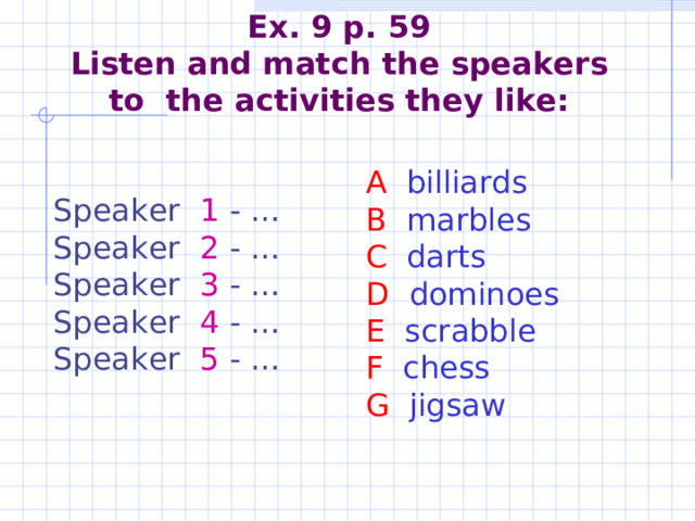   Ex. 9 p. 59  Listen and match the speakers to the activities they like:    A billiards B marbles C darts D dominoes E scrabble F chess G jigsaw   Speaker 1 - … Speaker 2 - … Speaker 3 - … Speaker 4 - … Speaker 5 - … 