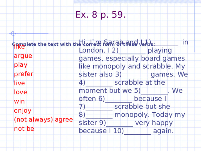 Ex. 8 p. 59.    Complete the text with the correct form of these verbs:  Hi, I`m Sarah and I 1)________ in London. I 2)________ playing games, especially board games like monopoly and scrabble. My sister also 3)________ games. We 4)________ scrabble at the moment but we 5)________. We often 6)________ because I 7)________ scrabble but she 8)________ monopoly. Today my sister 9)________ very happy because I 10)________ again.  like  argue  play  prefer  live  love  win  enjoy  (not always) agree  not be 