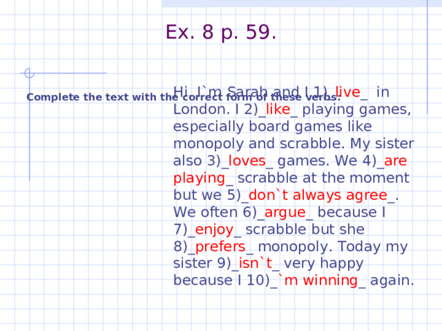 Ex. 8 p. 59.    Complete the text with the correct form of these verbs:  Hi, I`m Sarah and I 1)_ live _ in London. I 2)_ like _ playing games, especially board games like monopoly and scrabble. My sister also 3)_ loves _ games. We 4)_ are playing _ scrabble at the moment but we 5)_ don`t always agree _. We often 6)_ argue _ because I 7)_ enjoy _ scrabble but she 8)_ prefers _ monopoly. Today my sister 9)_ isn`t _ very happy because I 10)_ `m winning _ again. 