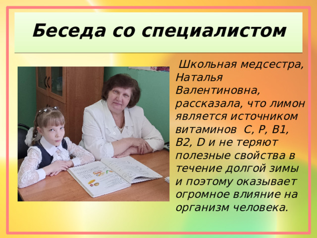 Беседа со специалистом  Школьная медсестра, Наталья Валентиновна, рассказала, что лимон является источником витаминов C, P, B1, B2, D и не теряют полезные свойства в течение долгой зимы и поэтому оказывает огромное влияние на организм человека. 
