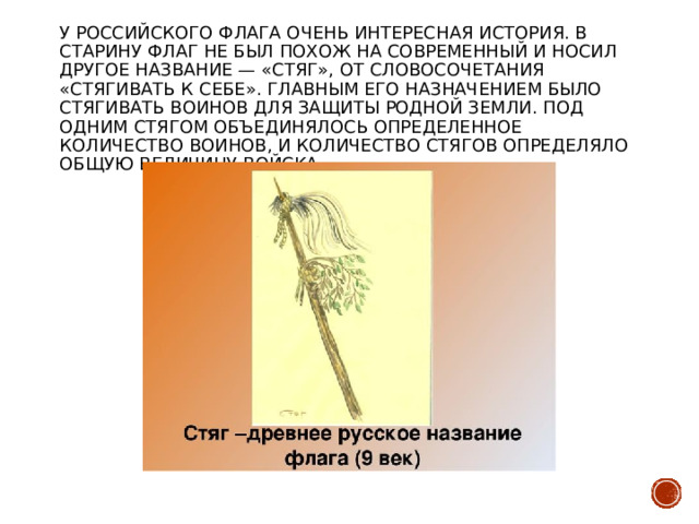 У российского флага очень интересная история. В старину флаг не был похож на современный и носил другое название — «стяг», от словосочетания «стягивать к себе». Главным его назначением было стягивать воинов для защиты родной земли. Под одним стягом объединялось определенное количество воинов, и количество стягов определяло общую величину войска. 