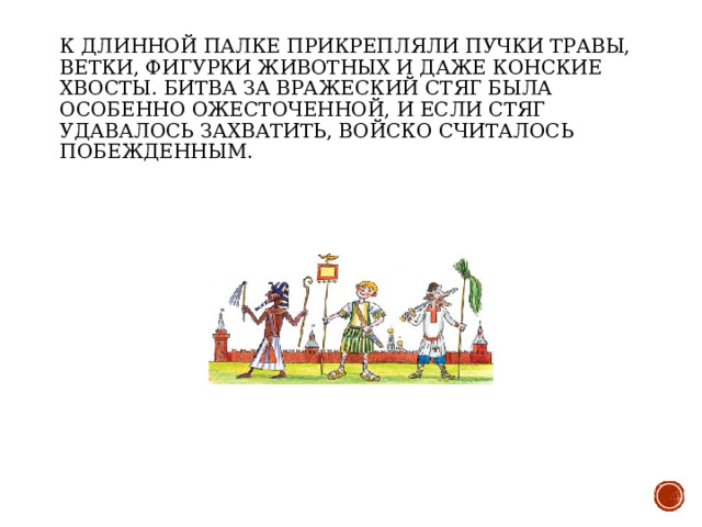 К длинной палке прикрепляли пучки травы, ветки, фигурки животных и даже конские хвосты. Битва за вражеский стяг была особенно ожесточенной, и если стяг удавалось захватить, войско считалось побежденным. 