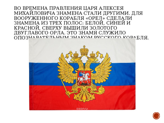Во времена правления царя Алексея Михайловича знамена стали другими. Для вооруженного корабля «Орел» сделали знамена из трех полос: белой, синей и красной, сверху вышили золотого двуглавого орла. Это знамя служило опознавательным знаком русского корабля. 