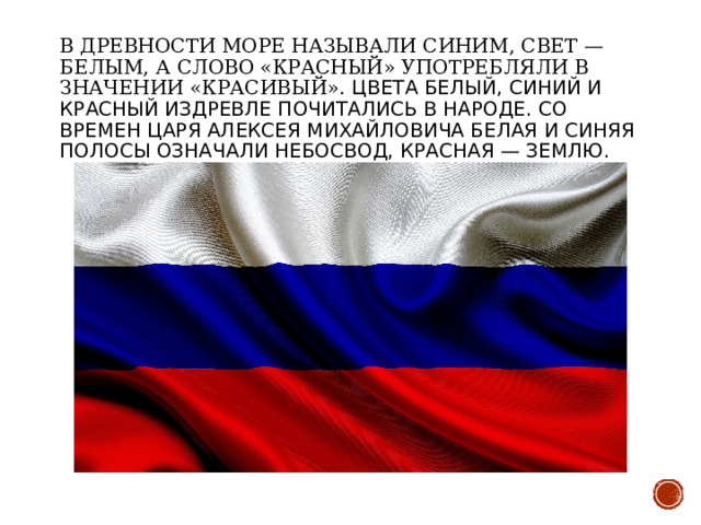 В древности море называли синим, свет — белым, а слово «красный» употребляли в значении «красивый». Цвета белый, синий и красный издревле почитались в народе. Со времен царя Алексея Михайловича белая и синяя полосы означали небосвод, красная — землю. 