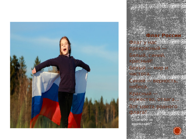  Флаг России Флаг у нас прекрасный — Белый, синий, красный! Белый — мир и чистота, Синий — верность, небеса, Красный — мужество, отвага... Вот цвета родного флага! Спасибо за внимание! 