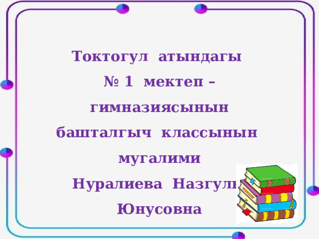 Токтогул атындагы № 1 мектеп – гимназиясынын башталгыч классынын мугалими Нуралиева Назгуль Юнусовна 