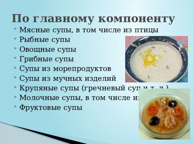 По главному компоненту Мясные супы, в том числе из птицы Рыбные супы Овощные супы Грибные супы Супы из морепродуктов Супы из мучных изделий Крупяные супы (гречневый суп и т. д.) Молочные супы, в том числе из сыра Фруктовые супы 
