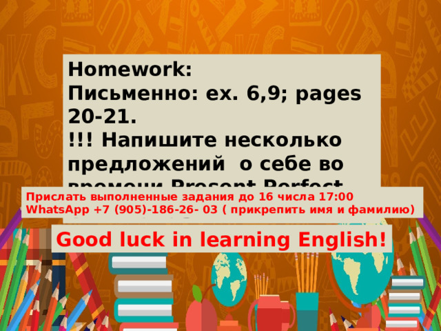 Homework: Письменно: ex. 6,9; pages 20-21. !!! Напишите несколько предложений о себе во времени Present Perfect Continuous. Прислать выполненные задания до 16 числа 17:00 WhatsApp +7 (905)-186-26- 03 ( прикрепить имя и фамилию) Good luck in learning English! 