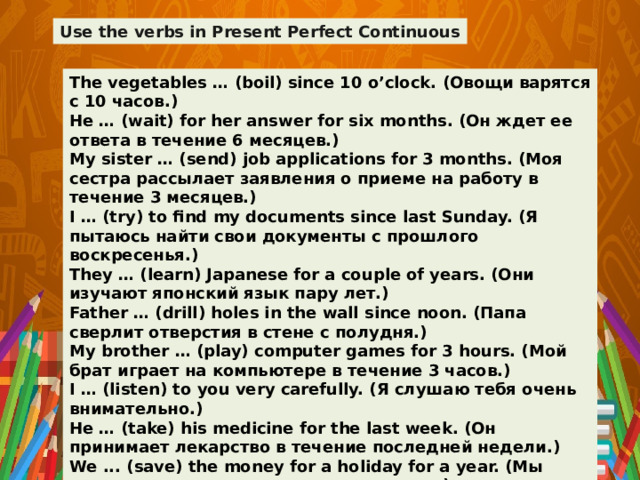 Use the verbs in Present Perfect Continuous The vegetables … (boil) since 10 o’clock. (Овощи варятся с 10 часов.) He … (wait) for her answer for six months. (Он ждет ее ответа в течение 6 месяцев.) My sister … (send) job applications for 3 months. (Моя сестра рассылает заявления о приеме на работу в течение 3 месяцев.) I … (try) to find my documents since last Sunday. (Я пытаюсь найти свои документы с прошлого воскресенья.) They … (learn) Japanese for a couple of years. (Они изучают японский язык пару лет.) Father … (drill) holes in the wall since noon. (Папа сверлит отверстия в стене с полудня.) My brother … (play) computer games for 3 hours. (Мой брат играет на компьютере в течение 3 часов.) I … (listen) to you very carefully. (Я слушаю тебя очень внимательно.) He … (take) his medicine for the last week. (Он принимает лекарство в течение последней недели.) We ... (save) the money for a holiday for a year. (Мы копим деньги на отпуск в течение года.)  
