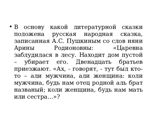 В основу какой литературной сказки положена русская народная сказка, записанная А.С. Пушкиным со слов няни Арины Родионовны: «Царевна заблудилася в лесу. Находит дом пустой – убирает его. Двенадцать братьев приезжают. «Ах, - говорят, - тут был кто-то – али мужчина, али женщина: коли мужчина, будь нам отец родной аль брат названый; коли женщина, будь нам мать или сестра…»? 