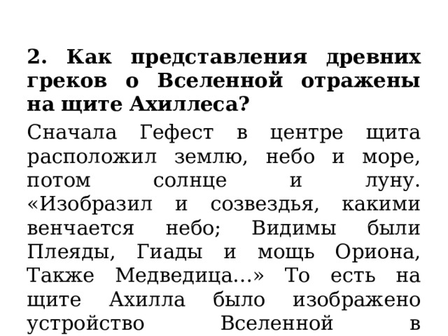 2. Как представления древних греков о Вселенной отражены на щите Ахиллеса? Сначала Гефест в центре щита расположил землю, небо и море, потом солнце и луну.  «Изобразил и созвездья, какими венчается небо; Видимы были Плеяды, Гиады и мощь Ориона, Также Медведица…» То есть на щите Ахилла было изображено устройство Вселенной в представлении древних греков. 