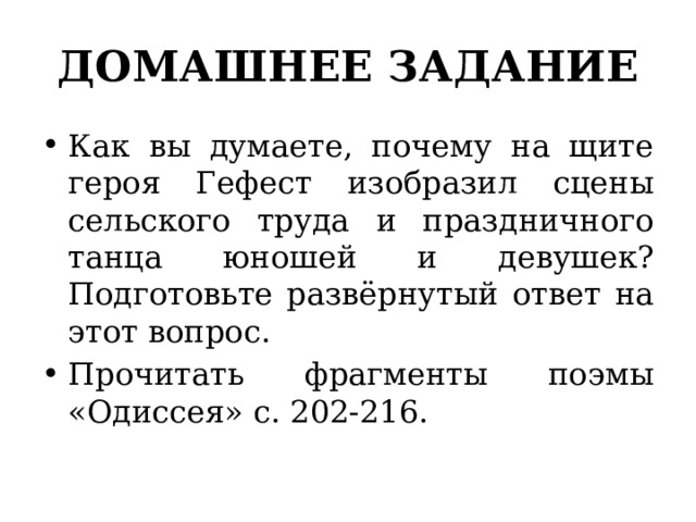 ДОМАШНЕЕ ЗАДАНИЕ Как вы думаете, почему на щите героя Гефест изо­бразил сцены сельского труда и праздничного танца юношей и девушек? Подготовьте развёрнутый ответ на этот вопрос. Прочитать фрагменты поэмы «Одиссея» с. 202-216. 