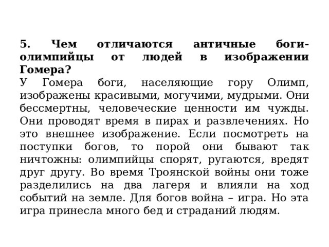 5. Чем отличаются античные боги-олимпийцы от людей в изображении Гомера?  У Гомера боги, населяющие гору Олимп, изображены красивыми, могучими, мудрыми. Они бессмертны, человеческие ценности им чужды. Они проводят время в пирах и развлечениях. Но это внешнее изображение. Если посмотреть на поступки богов, то порой они бывают так ничтожны: олимпийцы спорят, ругаются, вредят друг другу. Во время Троянской войны они тоже разделились на два лагеря и влияли на ход событий на земле. Для богов война – игра. Но эта игра принесла много бед и страданий людям. 