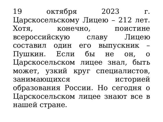 19 октября 2023 г. Царскосельскому Лицею – 212 лет. Хотя, конечно, поистине всероссийскую славу Лицею составил один его выпускник – Пушкин. Если бы не он, о Царскосельском лицее знал, быть может, узкий круг специалистов, занимающихся историей образования России. Но сегодня о Царскосельском лицее знают все в нашей стране. 