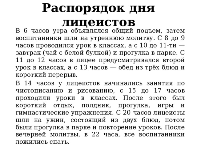Распорядок дня лицеистов В 6 часов утра объявлялся общий подъем, затем воспитанники шли на утреннюю молитву. С 8 до 9 часов проводился урок в классах, а с 10 до 11-ти — завтрак (чай с белой булкой) и прогулка в парке. С 11 до 12 часов в лицее предусматривался второй урок в классах, а с 13 часов — обед из трёх блюд и короткий перерыв. В 14 часов у лицеистов начинались занятия по чистописанию и рисованию, с 15 до 17 часов проходили уроки в классах. После этого был короткий отдых, полдник, прогулка, игры и гимнастические упражнения. С 20 часов лицеисты шли на ужин, состоящий из двух блюд, потом были прогулка в парке и повторение уроков. После вечерней молитвы, в 22 часа, все воспитанники ложились спать. 