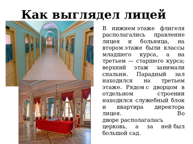 Как выглядел лицей В нижнем этаже флигеля располагались правление лицея и больница, на втором этаже были классы младшего курса, а на третьем — старшего курса; верхний этаж занимали спальни. Парадный зал находился на третьем этаже. Рядом с дворцом в отдельном строении находился служебный блок и квартира директора лицея. Во дворе располагалась церковь, а за ней был большой сад. 