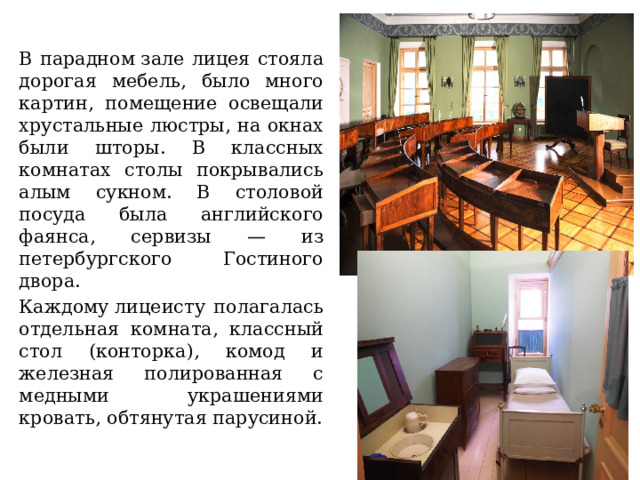 В парадном зале лицея стояла дорогая мебель, было много картин, помещение освещали хрустальные люстры, на окнах были шторы. В классных комнатах столы покрывались алым сукном. В столовой посуда была английского фаянса, сервизы — из петербургского Гостиного двора. Каждому лицеисту полагалась отдельная комната, классный стол (конторка), комод и железная полированная с медными украшениями кровать, обтянутая парусиной. 