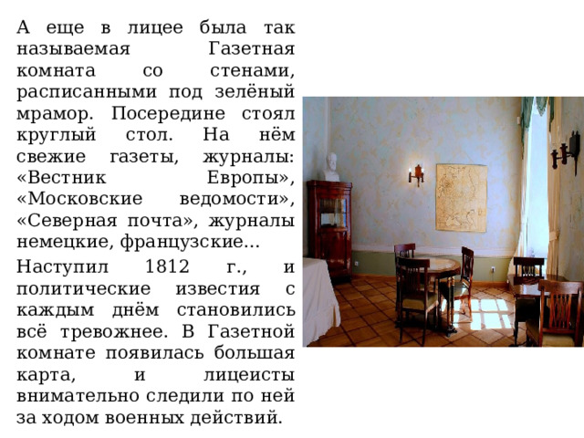 А еще в лицее была так называемая Газетная комната со стенами, расписанными под зелёный мрамор. Посередине стоял круглый стол. На нём свежие газеты, журналы: «Вестник Европы», «Московские ведомости», «Северная почта», журналы немецкие, французские… Наступил 1812 г., и политические известия с каждым днём становились всё тревожнее. В Газетной комнате появилась большая карта, и лицеисты внимательно следили по ней за ходом военных действий. 