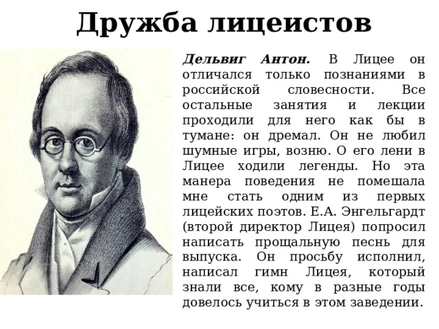 Дружба лицеистов Дельвиг Антон.   В Лицее он отличался только познаниями в российской словесности. Все остальные занятия и лекции проходили для него как бы в тумане: он дремал. Он не любил шумные игры, возню. О его лени в Лицее ходили легенды. Но эта манера поведения не помешала мне стать одним из первых лицейских поэтов. Е.А. Энгельгардт (второй директор Лицея) попросил написать прощальную песнь для выпуска. Он просьбу исполнил, написал гимн Лицея, который знали все, кому в разные годы довелось учиться в этом заведении. 