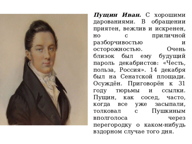 Пущин Иван. С хорошими дарованиями. В обращении приятен, вежлив и искренен, но с приличной разборчивостью и осторожностью. Очень близок был ему будущий пароль декабристов: «Честь, польза, Россия». 14 декабря был на Сенатской площади. Осуждён. Приговорён к 31 году тюрьмы и ссылки. Пущин, как сосед, часто, когда все уже засыпали, толковал с Пушкиным вполголоса через перегородку о каком-нибудь вздорном случае того дня. 