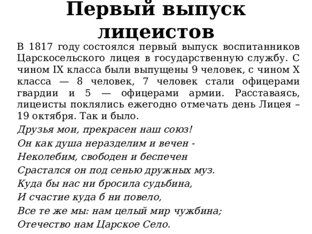 Первый выпуск лицеистов В 1817 году состоялся первый выпуск воспитанников Царскосельского лицея в государственную службу. С чином IX класса были выпущены 9 человек, с чином Х класса — 8 человек, 7 человек стали офицерами гвардии и 5 — офицерами армии. Расставаясь, лицеисты поклялись ежегодно отмечать день Лицея – 19 октября. Так и было. Друзья мои, прекрасен наш союз! Он как душа неразделим и вечен - Неколебим, свободен и беспечен Срастался он под сенью дружных муз. Куда бы нас ни бросила судьбина, И счастие куда б ни повело, Все те же мы: нам целый мир чужбина; Отечество нам Царское Село. 