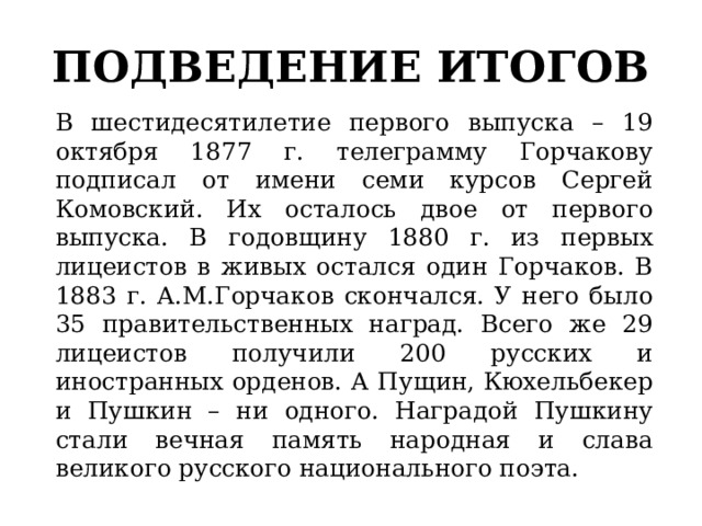 ПОДВЕДЕНИЕ ИТОГОВ В шестидесятилетие первого выпуска – 19 октября 1877 г. телеграмму Горчакову подписал от имени семи курсов Сергей Комовский. Их осталось двое от первого выпуска. В годовщину 1880 г. из первых лицеистов в живых остался один Горчаков. В 1883 г. А.М.Горчаков скончался. У него было 35 правительственных наград. Всего же 29 лицеистов получили 200 русских и иностранных орденов. А Пущин, Кюхельбекер и Пушкин – ни одного. Наградой Пушкину стали вечная память народная и слава великого русского национального поэта. 