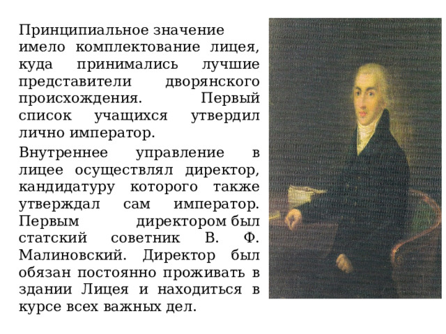 Принципиальное значение имело комплектование лицея, куда принимались лучшие представители дворянского происхождения. Первый список учащихся утвердил лично император. Внутреннее управление в лицее осуществлял директор, кандидатуру которого также утверждал сам император. Первым директором был статский советник В. Ф. Малиновский. Директор был обязан постоянно проживать в здании Лицея и находиться в курсе всех важных дел. 