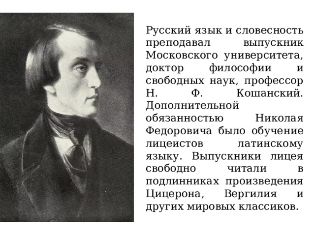 Русский язык и словесность преподавал выпускник Московского университета, доктор философии и свободных наук, профессор Н. Ф. Кошанский. Дополнительной обязанностью Николая Федоровича было обучение лицеистов латинскому языку. Выпускники лицея свободно читали в подлинниках произведения Цицерона, Вергилия и других мировых классиков. 