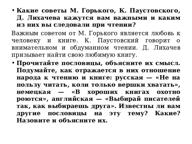 Какие советы М. Горького, К. Паустовского, Д. Лихачева кажутся вам важными и каким из них вы следовали при чтении?   Важным советом от М. Горького является любовь к человеку и книге. К. Паустовский говорит о внимательном и обдуманном чтении. Д. Лихачев призывает найти свою любимую книгу.   Прочитайте пословицы, объясните их смысл. Подумайте, как отражается в них отношение народа к чтению и книге: русская — «Не на пользу читать, коли только вершки хватать», немецкая — «В хороших книгах охотно роются», английская — «Выбирай писателей так, как выбираешь друга». Известны ли вам другие пословицы на эту тему? Какие? Назовите и объясните их.  