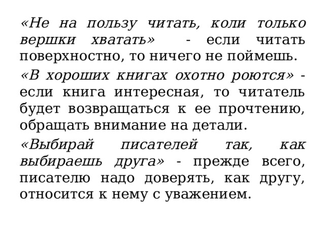 «Не на пользу читать, коли только вершки хватать» - если читать поверхностно, то ничего не поймешь.  «В хороших книгах охотно роются» - если книга интересная, то читатель будет возвращаться к ее прочтению, обращать внимание на детали.  «Выбирай писателей так, как выбираешь друга» - прежде всего, писателю надо доверять, как другу, относится к нему с уважением.  