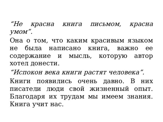 “ Не красна книга письмом, красна умом”. Она о том, что каким красивым языком не была написано книга, важно ее содержание и мысль, которую автор хотел донести.  “ Испокон века книги растят человека”. Книги появились очень давно. В них писатели люди свой жизненный опыт. Благодаря их трудам мы имеем знания. Книга учит нас.  