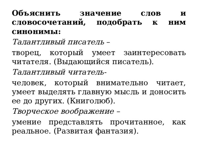 Объяснить значение слов и словосочетаний, подобрать к ним синонимы:  Талантливый писатель – творец, который умеет заинтересовать читателя. (Выдающийся писатель).  Талантливый читатель- человек, который внимательно читает, умеет выделять главную мысль и доносить ее до других. (Книголюб).  Творческое воображение – умение представлять прочитанное, как реальное. (Развитая фантазия).  